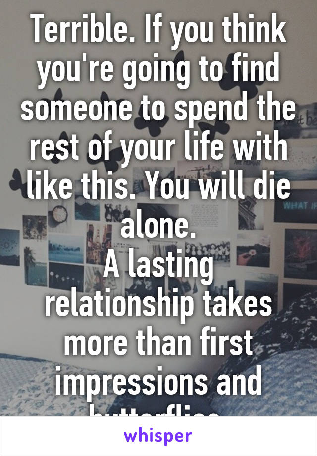 Terrible. If you think you're going to find someone to spend the rest of your life with like this. You will die alone.
A lasting relationship takes more than first impressions and butterflies.