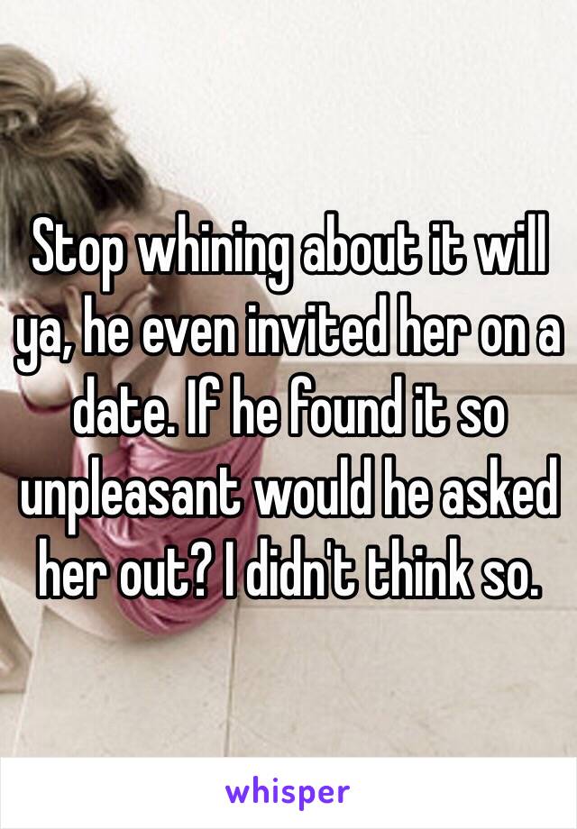 Stop whining about it will ya, he even invited her on a date. If he found it so unpleasant would he asked her out? I didn't think so. 