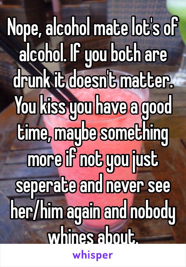 Nope, alcohol mate lot's of alcohol. If you both are drunk it doesn't matter. You kiss you have a good time, maybe something more if not you just seperate and never see her/him again and nobody whines about.