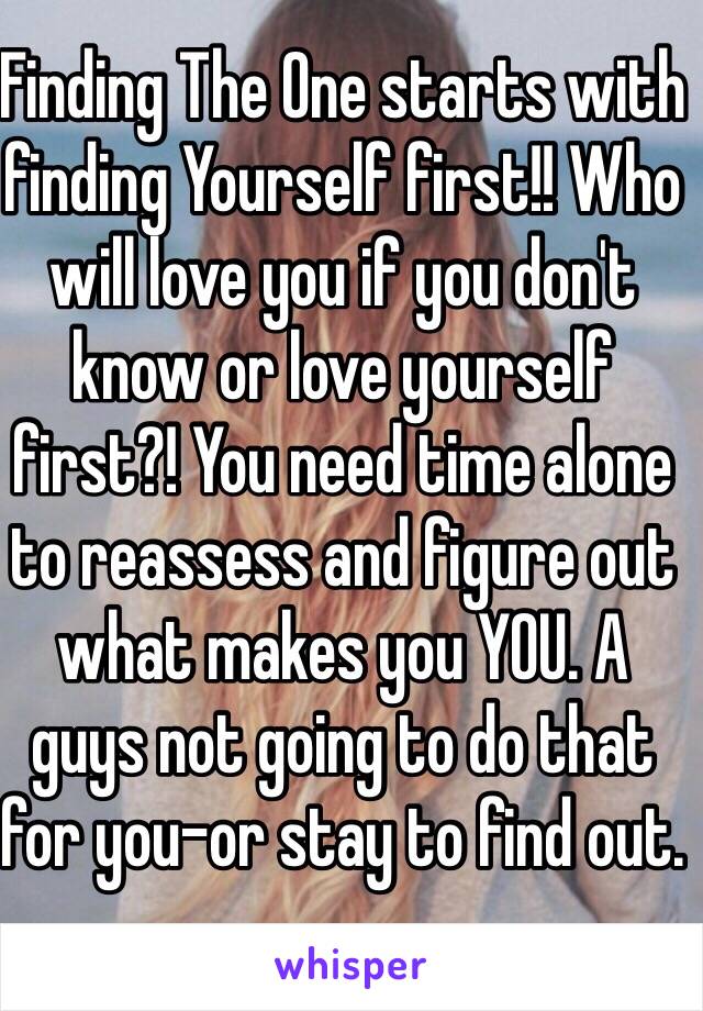 Finding The One starts with finding Yourself first!! Who will love you if you don't know or love yourself first?! You need time alone to reassess and figure out what makes you YOU. A guys not going to do that for you-or stay to find out. 