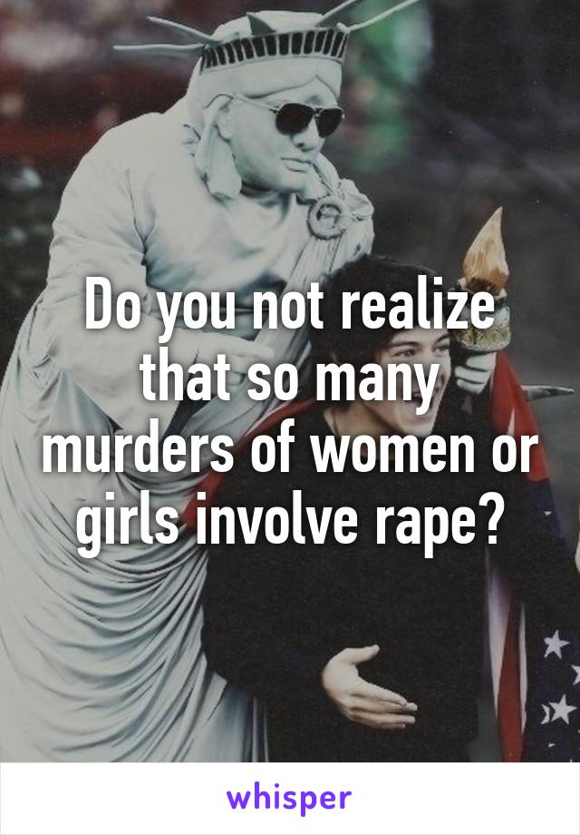 Do you not realize that so many murders of women or girls involve rape?