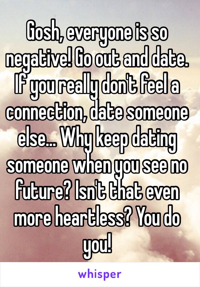 Gosh, everyone is so negative! Go out and date. If you really don't feel a connection, date someone else... Why keep dating someone when you see no future? Isn't that even more heartless? You do you!