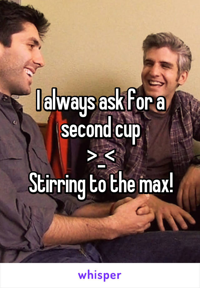 I always ask for a second cup
>_<
Stirring to the max!