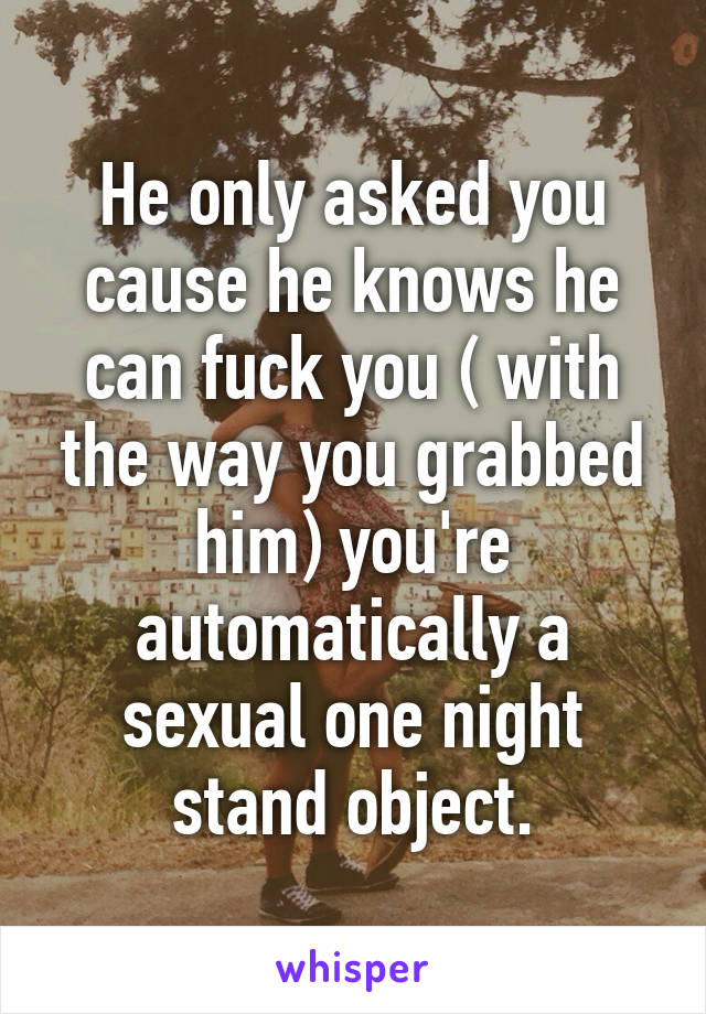 He only asked you cause he knows he can fuck you ( with the way you grabbed him) you're automatically a sexual one night stand object.