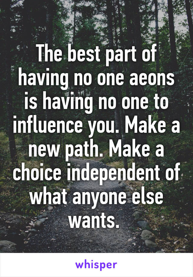 The best part of having no one aeons is having no one to influence you. Make a new path. Make a choice independent of what anyone else wants. 