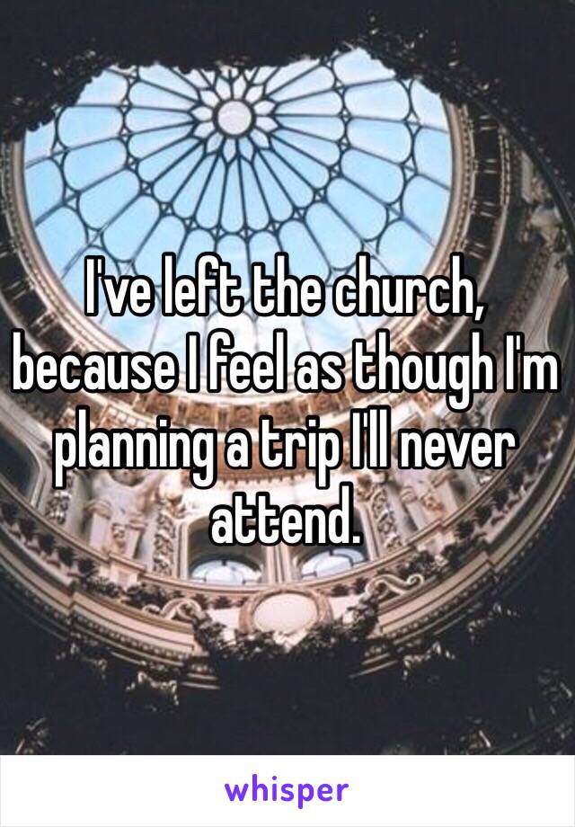 I've left the church, because I feel as though I'm planning a trip I'll never attend. 