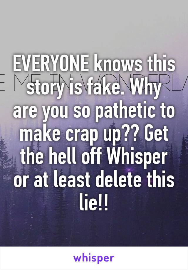 EVERYONE knows this story is fake. Why are you so pathetic to make crap up?? Get the hell off Whisper or at least delete this lie!!