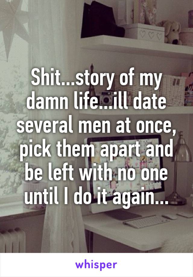 Shit...story of my damn life...ill date several men at once, pick them apart and be left with no one until I do it again...