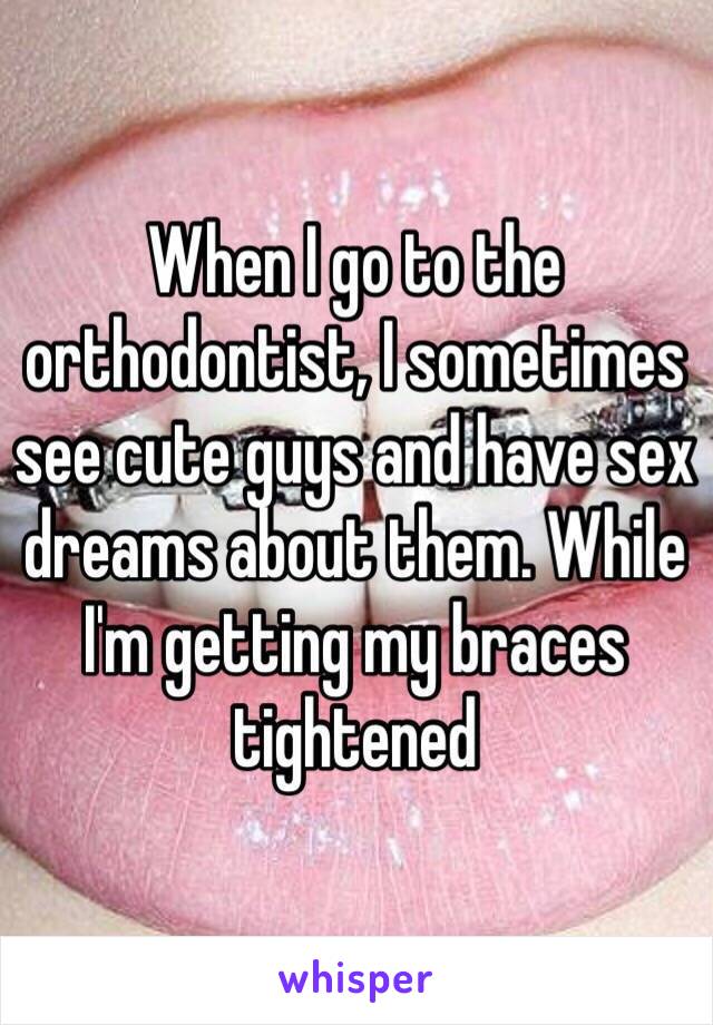 When I go to the orthodontist, I sometimes see cute guys and have sex dreams about them. While I'm getting my braces tightened 