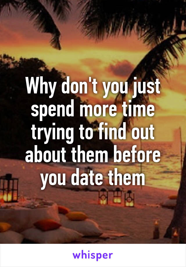 Why don't you just spend more time trying to find out about them before you date them