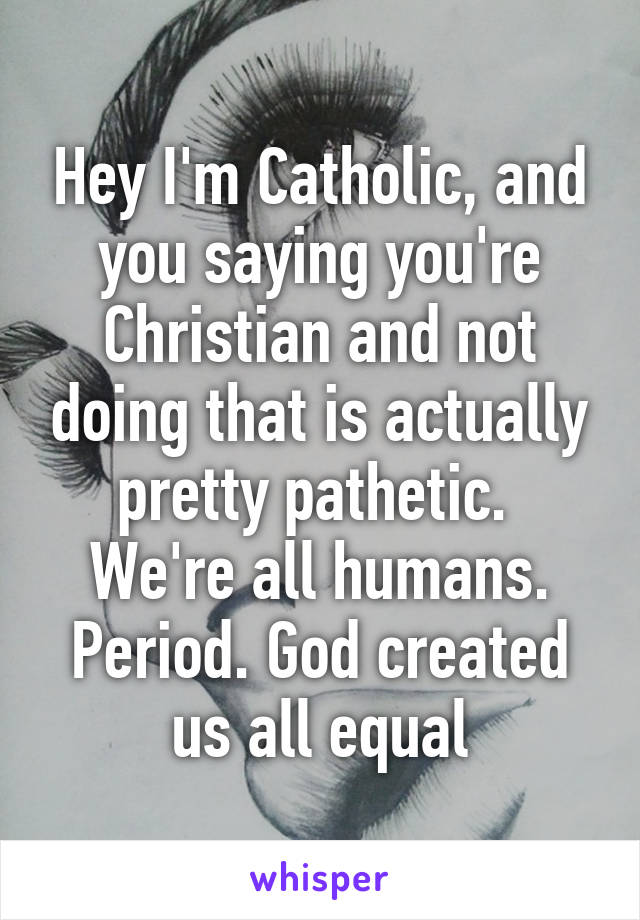 Hey I'm Catholic, and you saying you're Christian and not doing that is actually pretty pathetic. 
We're all humans. Period. God created us all equal