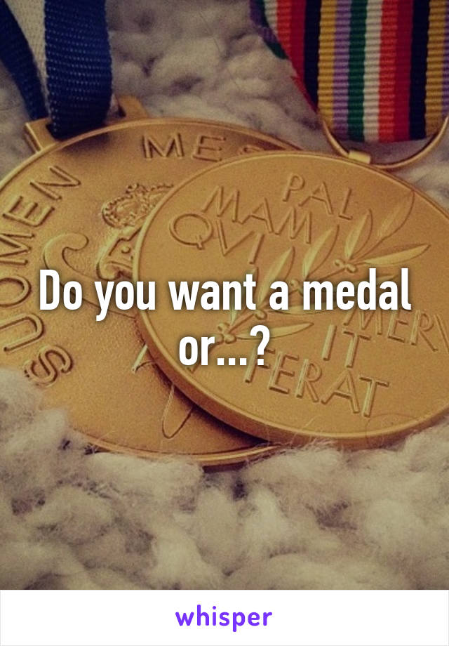 Do you want a medal or...?