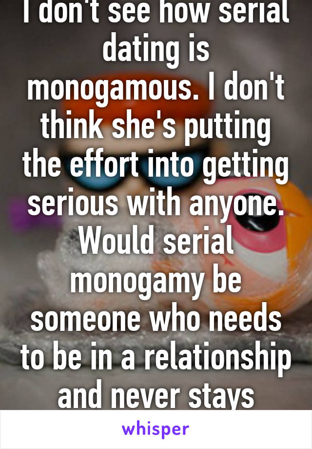I don't see how serial dating is monogamous. I don't think she's putting the effort into getting serious with anyone. Would serial monogamy be someone who needs to be in a relationship and never stays single? I don't know. 