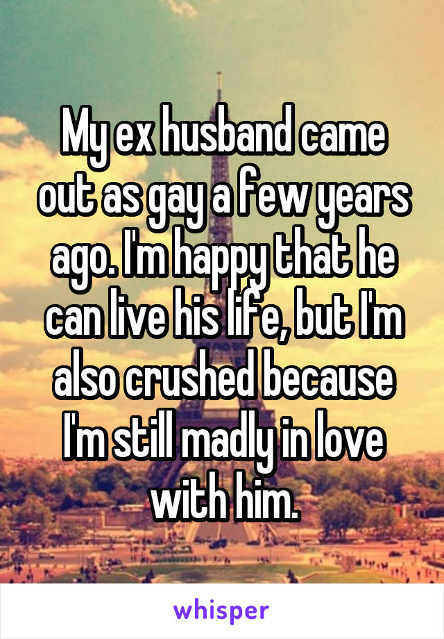 My ex husband came out as gay a few years ago. I'm happy that he can live his life, but I'm also crushed because I'm still madly in love with him.
