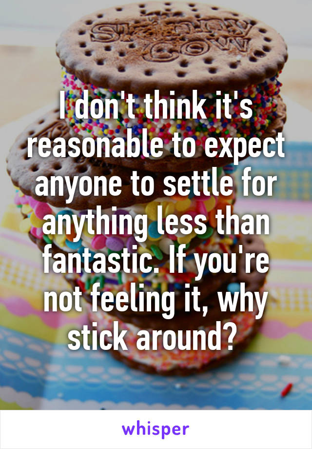 I don't think it's reasonable to expect anyone to settle for anything less than fantastic. If you're not feeling it, why stick around? 