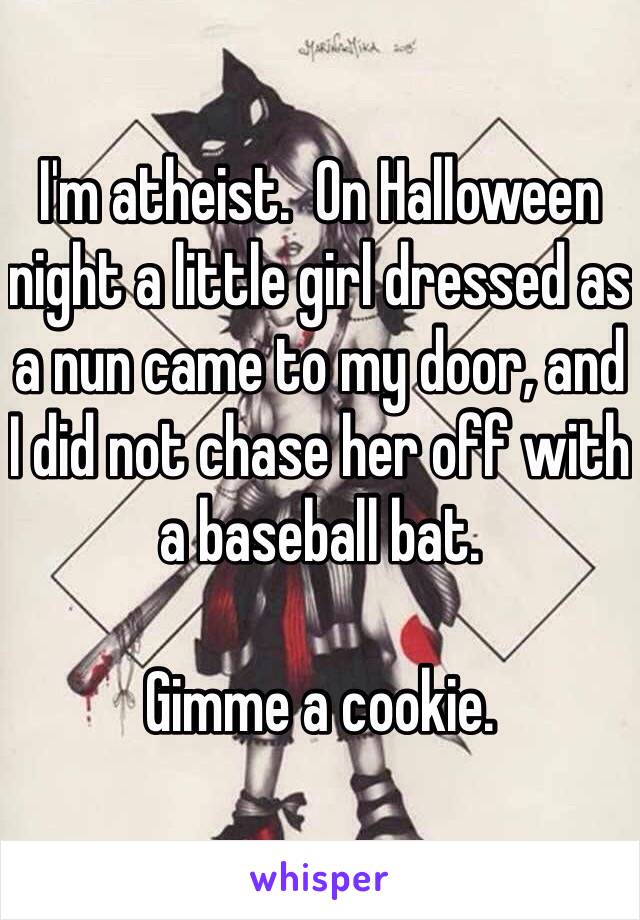 I'm atheist.  On Halloween night a little girl dressed as a nun came to my door, and I did not chase her off with a baseball bat.  

Gimme a cookie. 