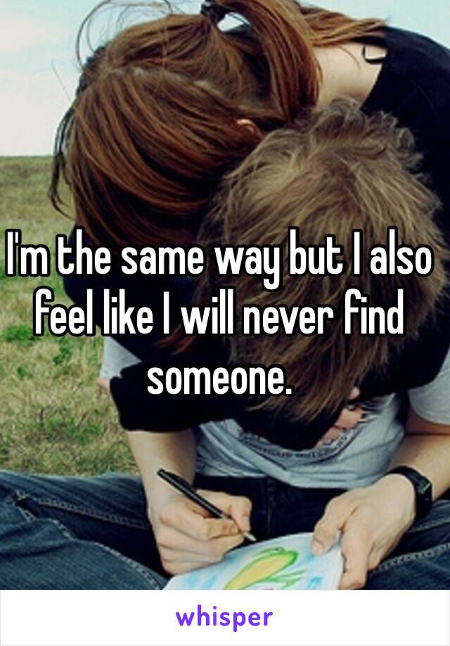 I'm the same way but I also feel like I will never find someone. 