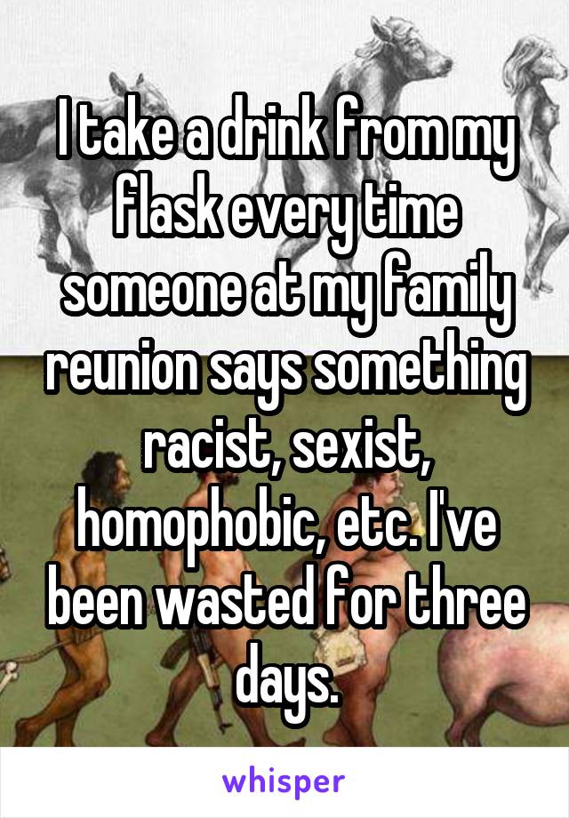 I take a drink from my flask every time someone at my family reunion says something racist, sexist, homophobic, etc. I've been wasted for three days.