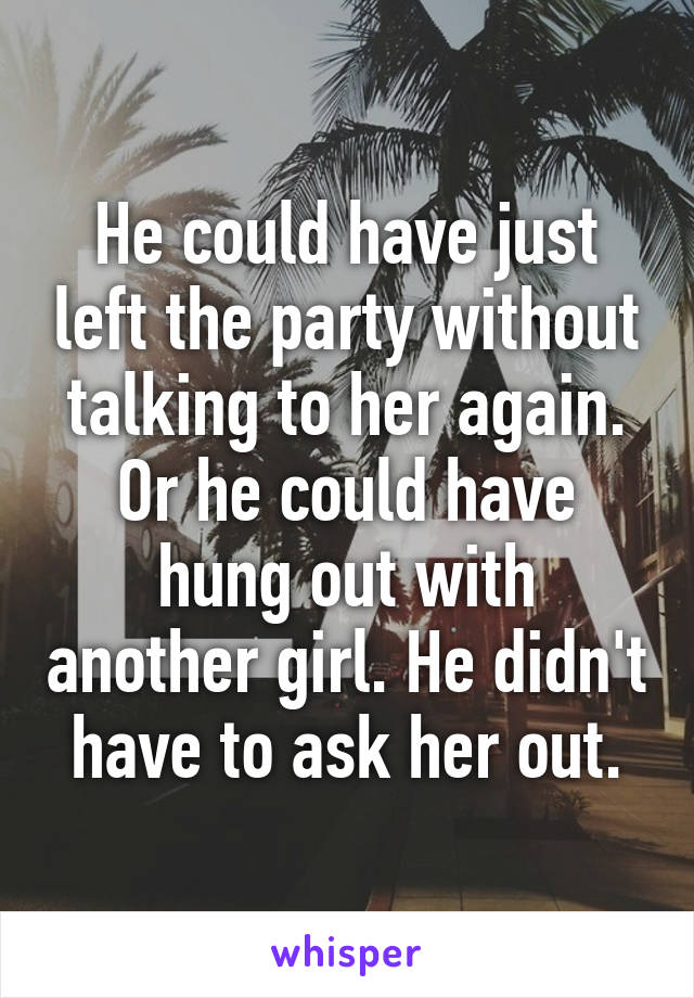 He could have just left the party without talking to her again. Or he could have hung out with another girl. He didn't have to ask her out.