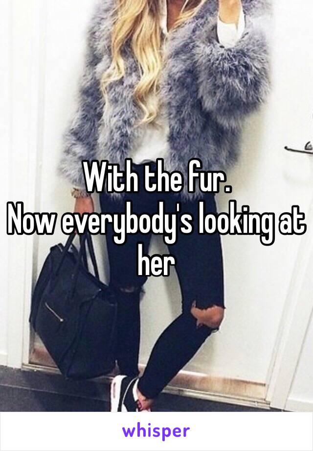 With the fur.
Now everybody's looking at her