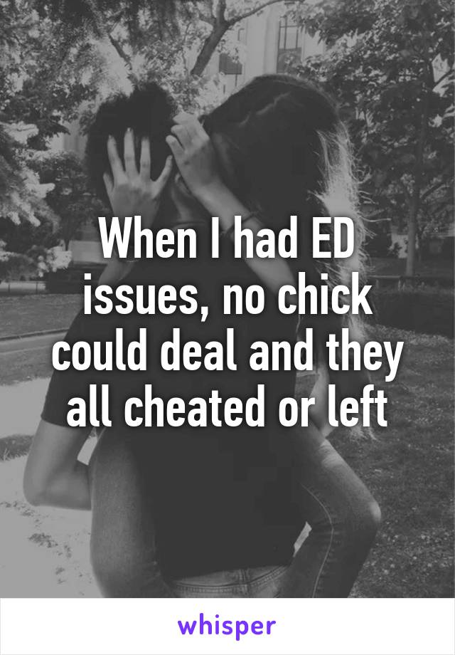 When I had ED issues, no chick could deal and they all cheated or left