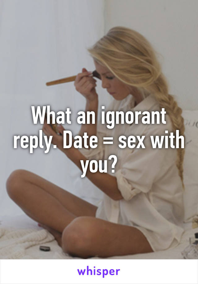 What an ignorant reply. Date = sex with you?