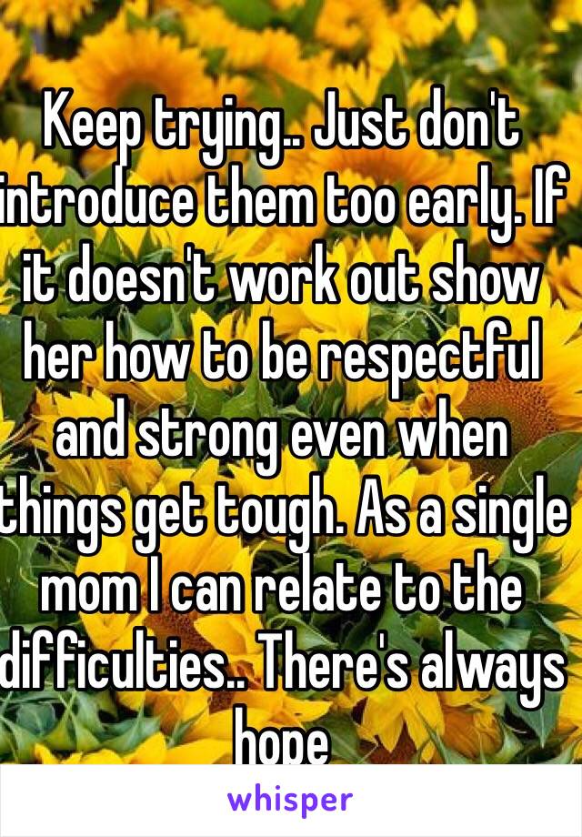 Keep trying.. Just don't introduce them too early. If it doesn't work out show her how to be respectful and strong even when things get tough. As a single mom I can relate to the difficulties.. There's always hope