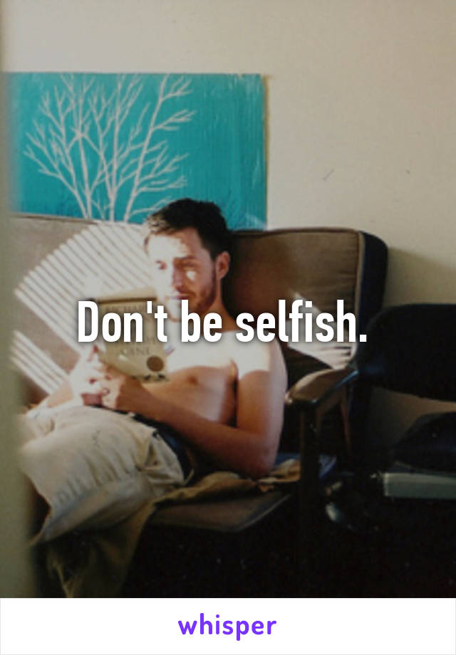 Don't be selfish. 