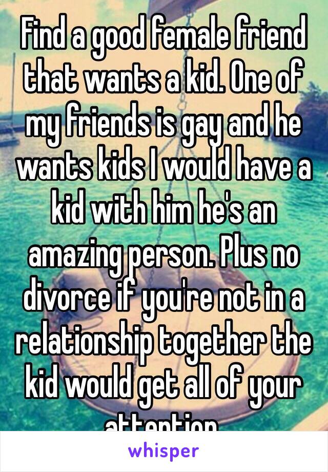 Find a good female friend that wants a kid. One of my friends is gay and he wants kids I would have a kid with him he's an amazing person. Plus no divorce if you're not in a relationship together the kid would get all of your attention. 