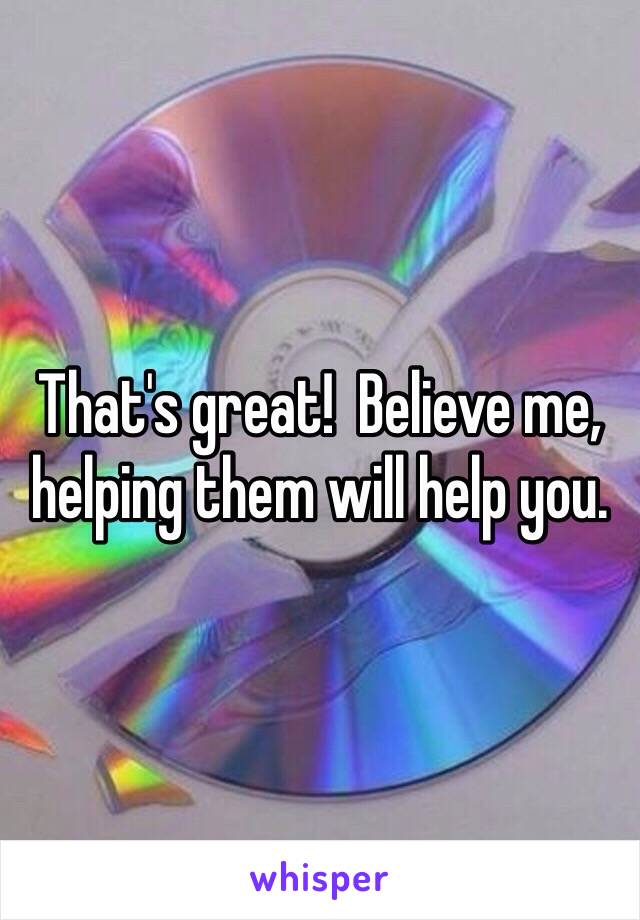 That's great!  Believe me, helping them will help you. 