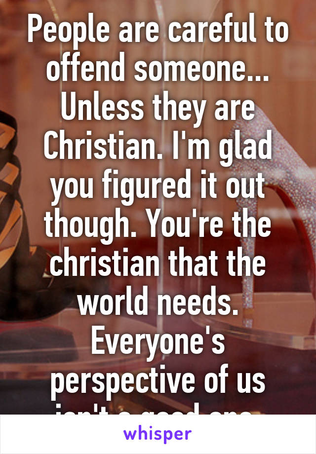 People are careful to offend someone... Unless they are Christian. I'm glad you figured it out though. You're the christian that the world needs. Everyone's perspective of us isn't a good one.