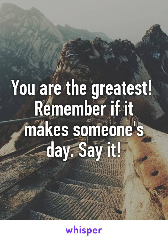 You are the greatest!  Remember if it makes someone's day. Say it!