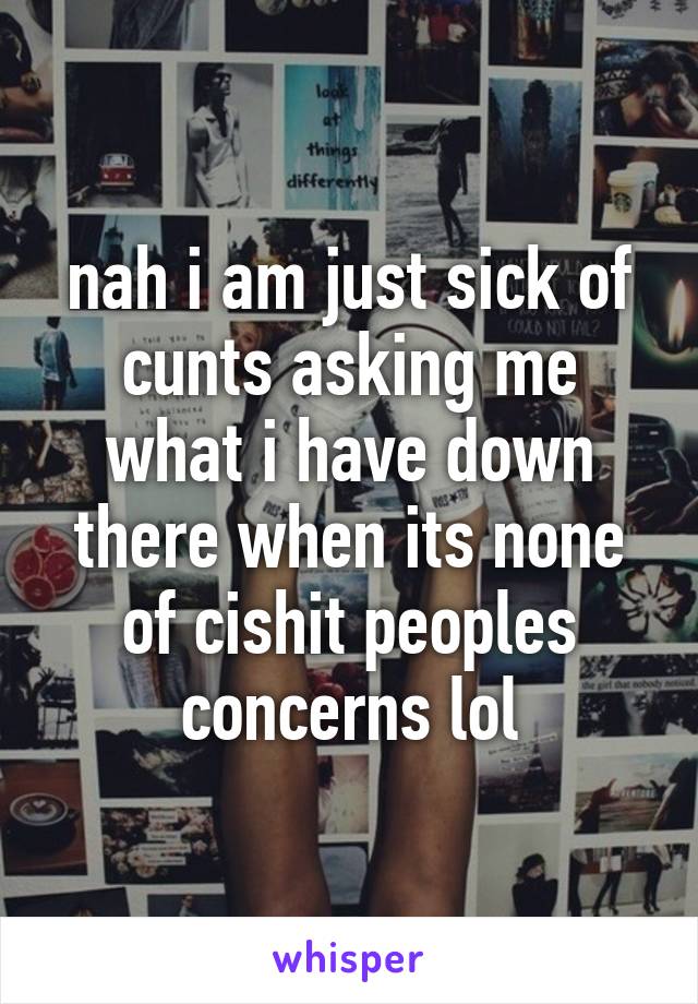 nah i am just sick of cunts asking me what i have down there when its none of cishit peoples concerns lol