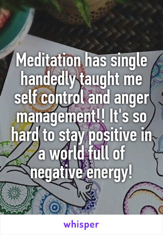 Meditation has single handedly taught me self control and anger management!! It's so hard to stay positive in a world full of negative energy!