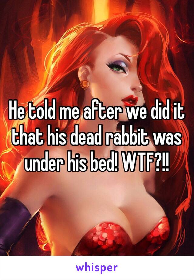 He told me after we did it that his dead rabbit was under his bed! WTF?!!