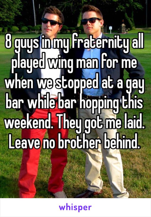8 guys in my fraternity all played wing man for me when we stopped at a gay bar while bar hopping this weekend. They got me laid. Leave no brother behind. 
