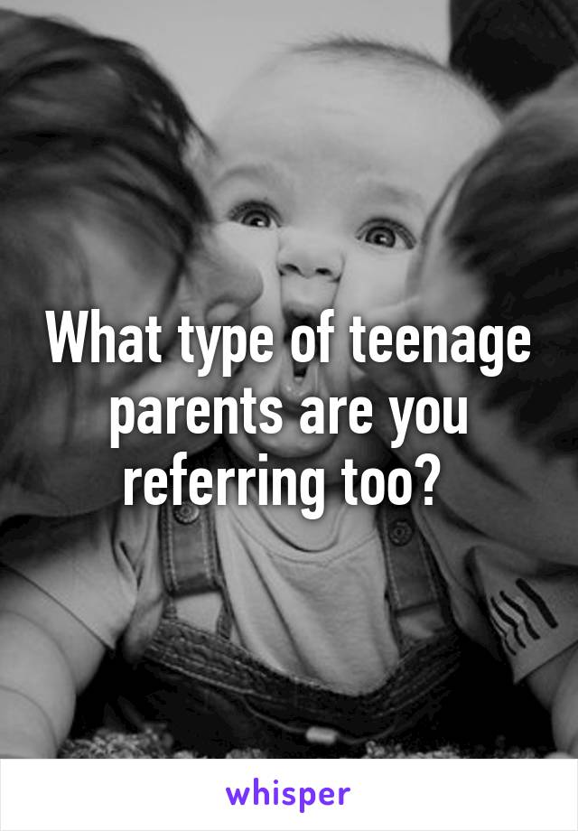 What type of teenage parents are you referring too? 