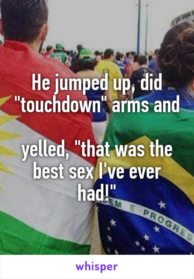 He jumped up, did "touchdown" arms and 
yelled, "that was the best sex I've ever had!"