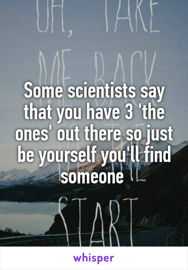 Some scientists say that you have 3 'the ones' out there so just be yourself you'll find someone 