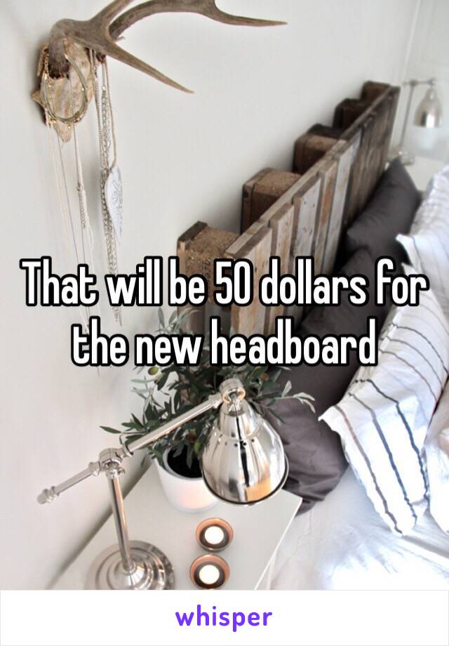 That will be 50 dollars for the new headboard 