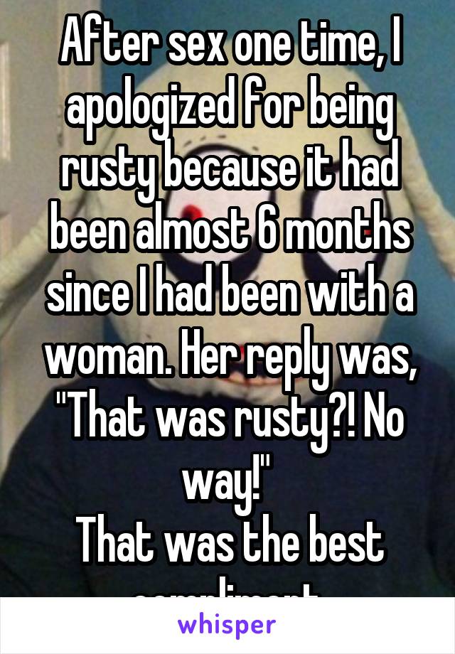 After sex one time, I apologized for being rusty because it had been almost 6 months since I had been with a woman. Her reply was, "That was rusty?! No way!" 
That was the best compliment.