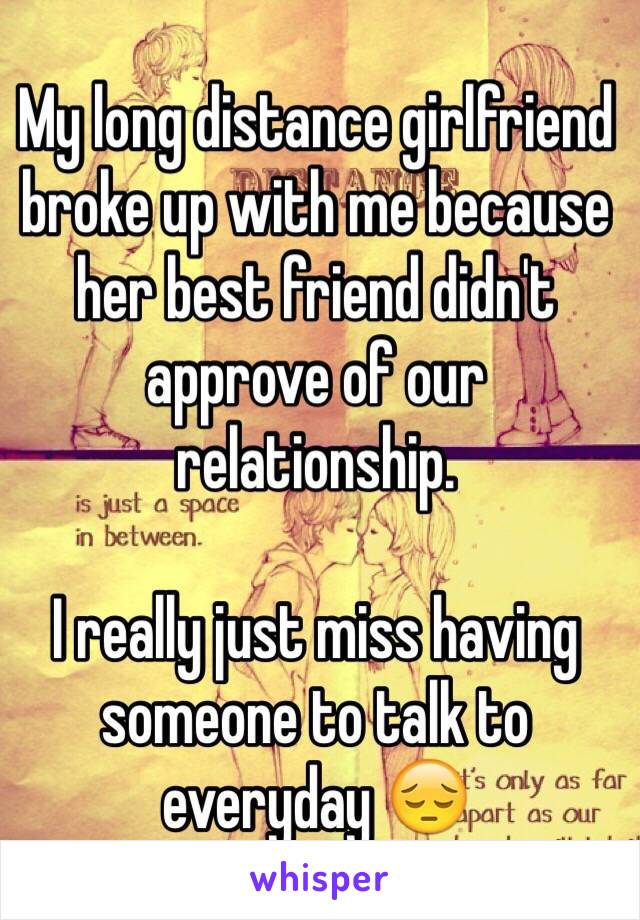 My long distance girlfriend broke up with me because her best friend didn't approve of our relationship.  

I really just miss having someone to talk to everyday 😔