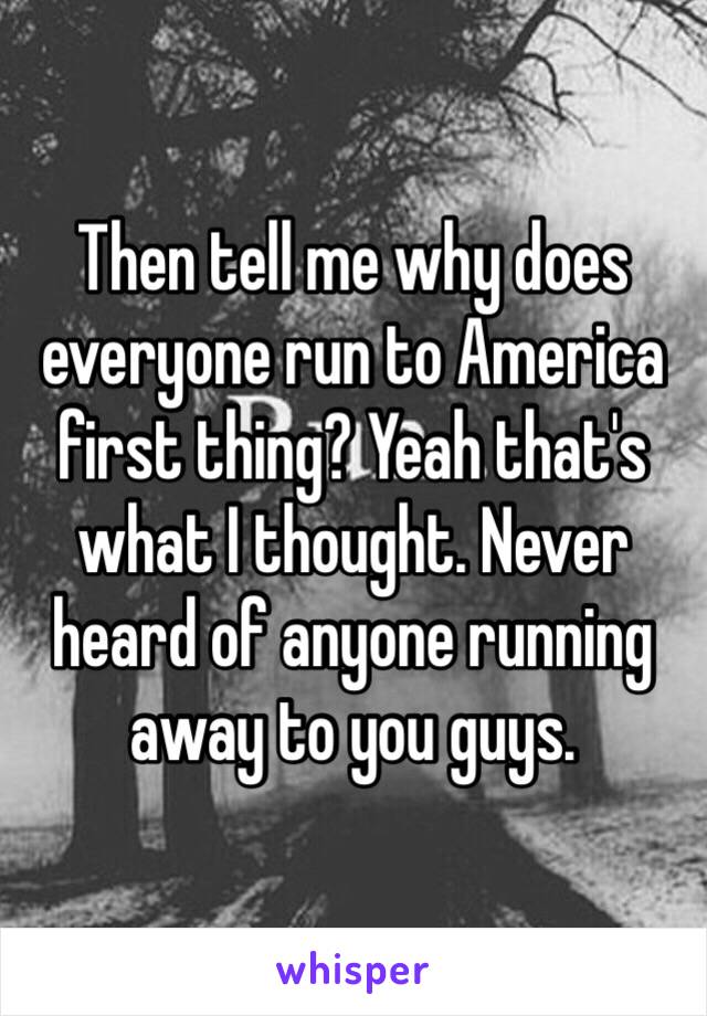 Then tell me why does everyone run to America first thing? Yeah that's what I thought. Never heard of anyone running away to you guys.