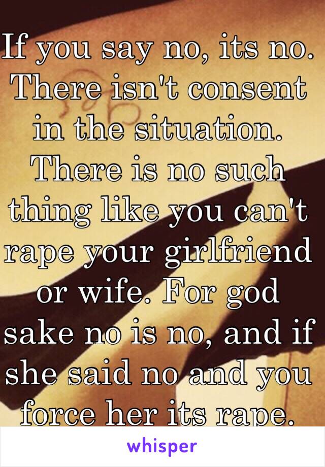 If you say no, its no. There isn't consent in the situation. There is no such thing like you can't rape your girlfriend or wife. For god sake no is no, and if she said no and you force her its rape. 