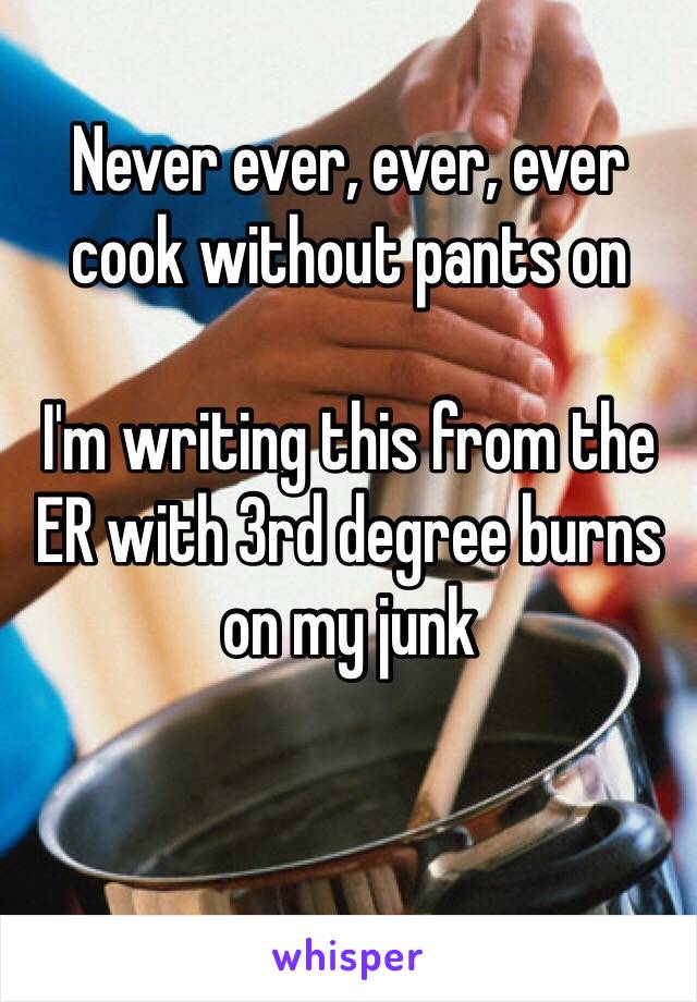 Never ever, ever, ever cook without pants on

I'm writing this from the ER with 3rd degree burns on my junk 