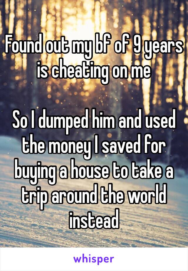 Found out my bf of 9 years is cheating on me

So I dumped him and used the money I saved for buying a house to take a trip around the world instead
