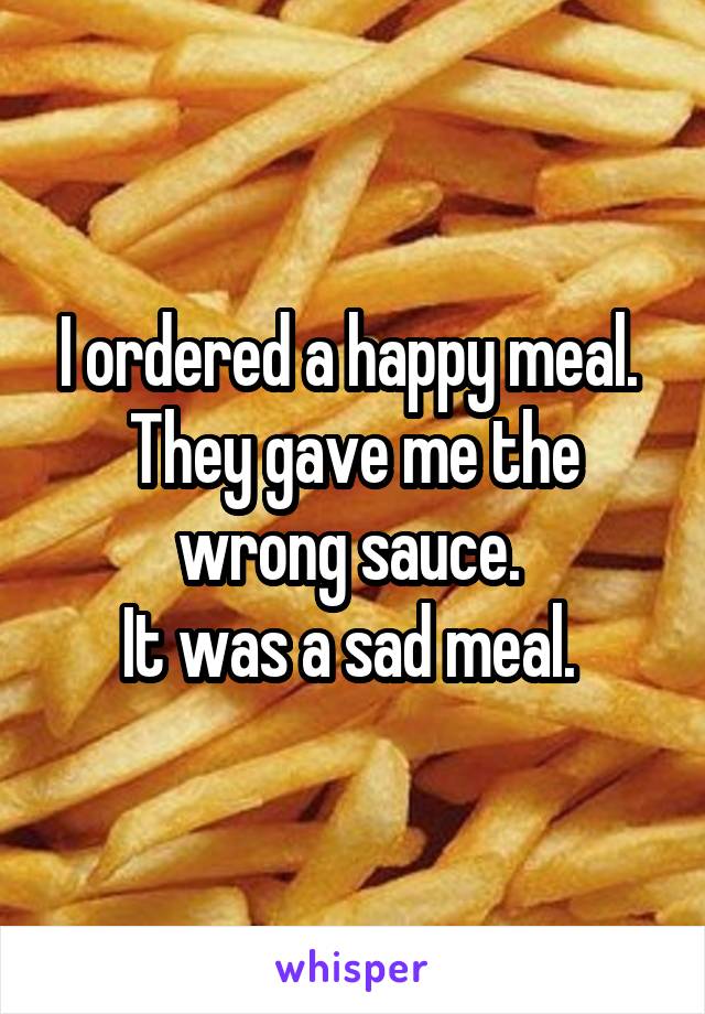 I ordered a happy meal. 
They gave me the wrong sauce. 
It was a sad meal. 