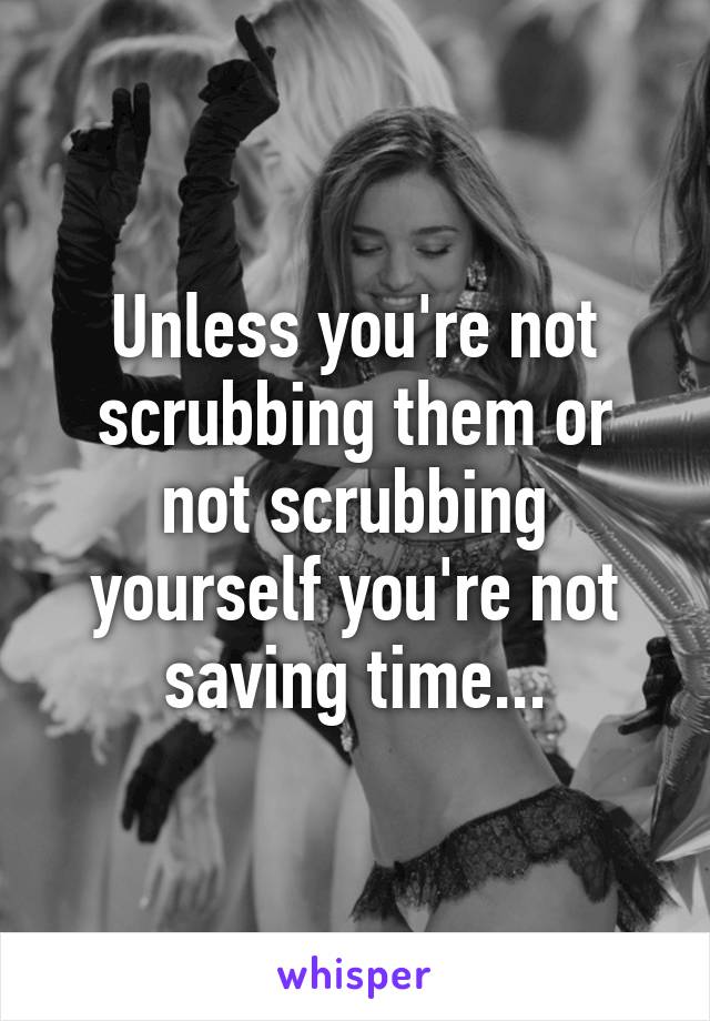 Unless you're not scrubbing them or not scrubbing yourself you're not saving time...