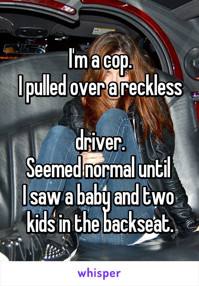 I'm a cop.
I pulled over a reckless 
driver.
Seemed normal until 
I saw a baby and two 
kids in the backseat.