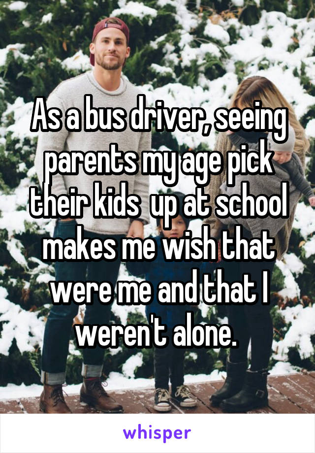 As a bus driver, seeing parents my age pick their kids  up at school makes me wish that were me and that I weren't alone. 